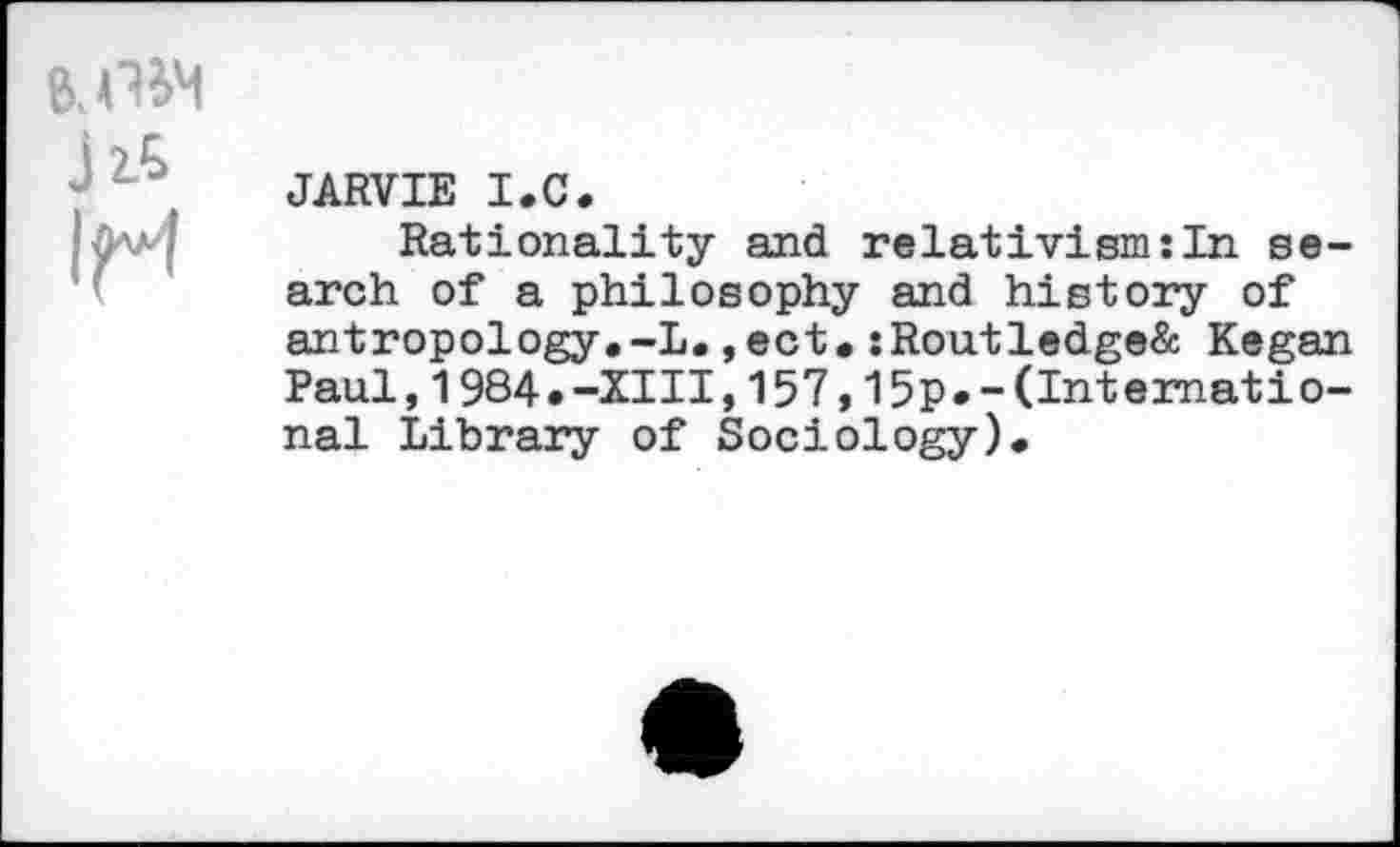 ﻿8, PM
J16 1pm	JARVIE I.C. Rationality and relativism:In search of a philosophy and history of antropology.-L., ect.:Routledge& Kegan Paul,1984«-XIII,157,15p»-(International Library of Sociology).